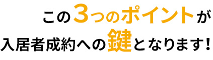 この３つのポイントが入居者成約への鍵となります！