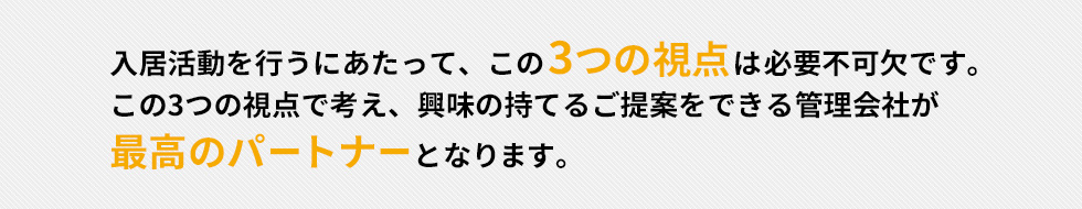 入居活動を行うにあたって、この3つの視点は必要不可欠です。この3つの視点で考え、興味の持てるご提案をできる管理会社が最高のパートナーとなります。