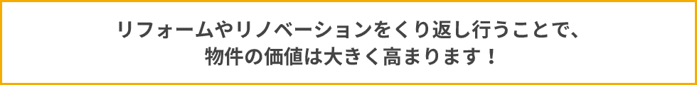 リフォームやリノバーションをくりかえし行う事で、物件の価値は大きく高まります！